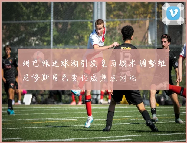 姆巴佩进球潮引发皇马战术调整维尼修斯角色变化成焦点讨论