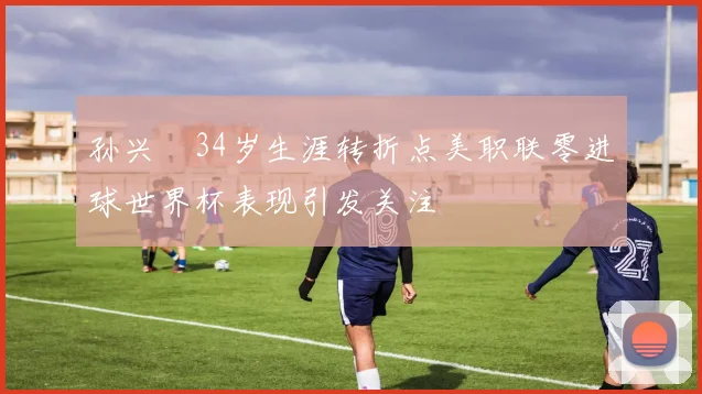 孙兴慜34岁生涯转折点美职联零进球世界杯表现引发关注