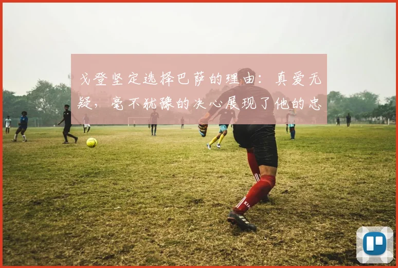 戈登坚定选择巴萨的理由：真爱无疑，毫不犹豫的决心展现了他的忠诚