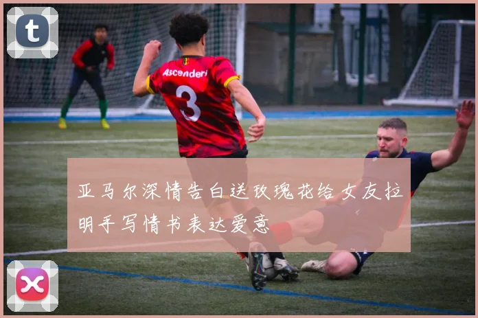 亚马尔深情告白送玫瑰花给女友拉明手写情书表达爱意