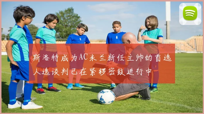 斯洛特成为AC米兰新任主帅的首选人选谈判已在紧锣密鼓进行中