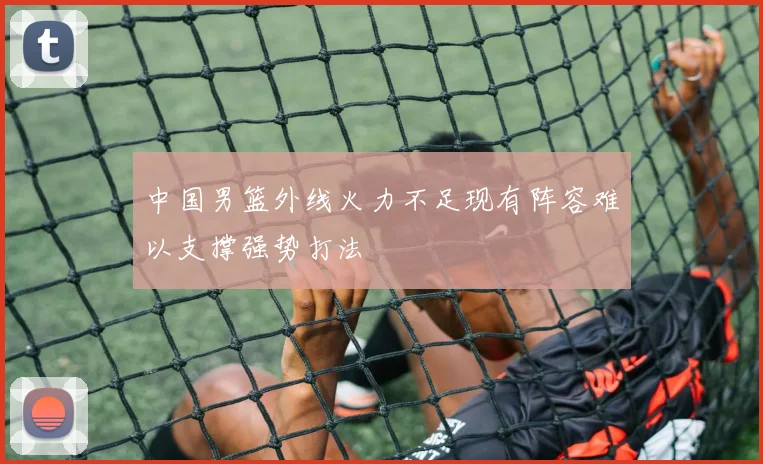 中国男篮外线火力不足现有阵容难以支撑强势打法