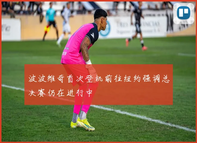 波波维奇首次登机前往纽约强调总决赛仍在进行中