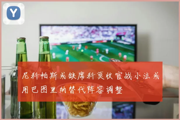 尼科帕斯或缺席科莫收官战小法或用巴图里纳替代阵容调整