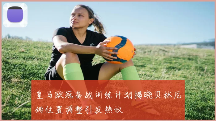 皇马欧冠备战训练计划揭晓贝林厄姆位置调整引发热议