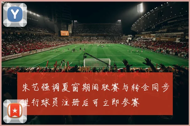 朱艺强调夏窗期间联赛与转会同步进行球员注册后可立即参赛