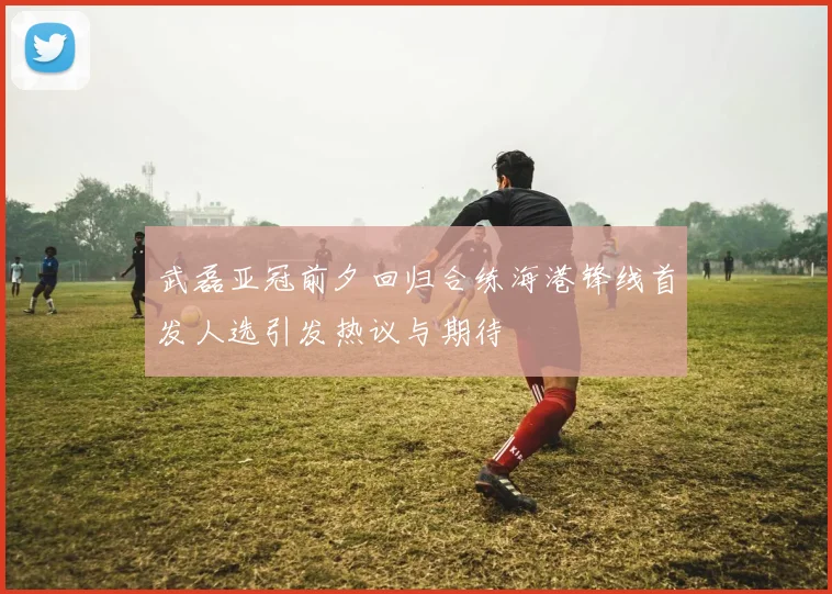 武磊亚冠前夕回归合练海港锋线首发人选引发热议与期待