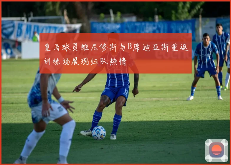 皇马球员维尼修斯与B席迪亚斯重返训练场展现归队热情