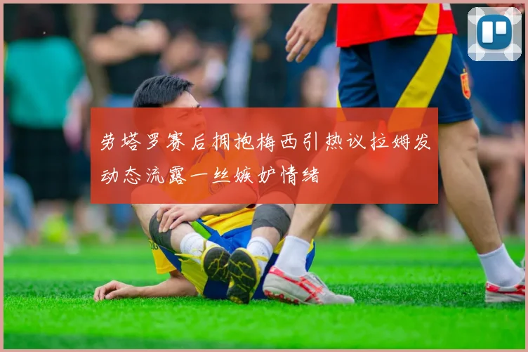 劳塔罗赛后拥抱梅西引热议拉姆发动态流露一丝嫉妒情绪