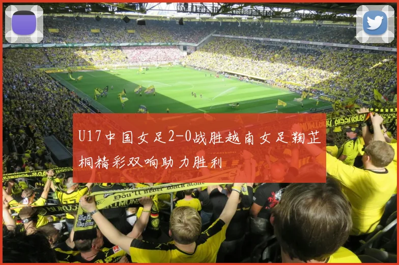 U17中国女足2-0战胜越南女足鞠芷桐精彩双响助力胜利