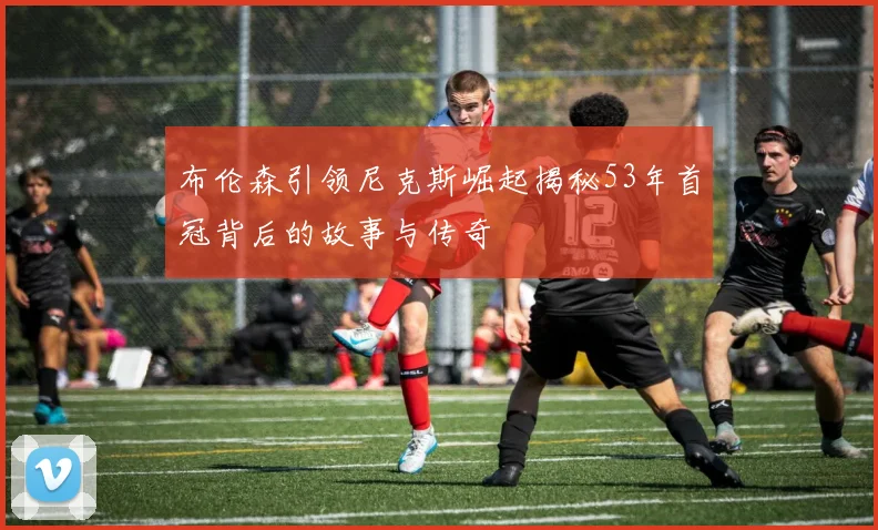 布伦森引领尼克斯崛起揭秘53年首冠背后的故事与传奇