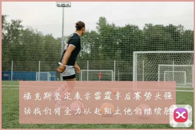 福克斯坚定表示雷霆季后赛势头强劲我们将全力以赴阻止他们继续胜利