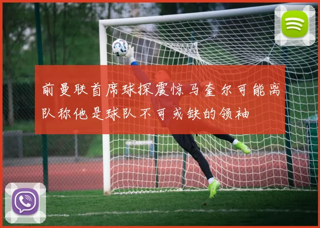 前曼联首席球探震惊马奎尔可能离队称他是球队不可或缺的领袖
