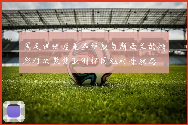 国足训练后重温伊朗与新西兰的精彩对决聚焦亚洲杯同组对手动态