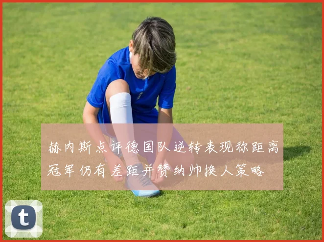 赫内斯点评德国队逆转表现称距离冠军仍有差距并赞纳帅换人策略