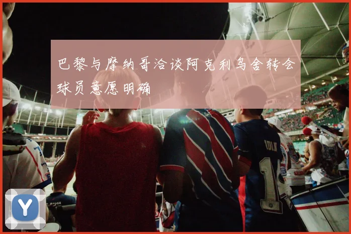 巴黎与摩纳哥洽谈阿克利乌舍转会球员意愿明确