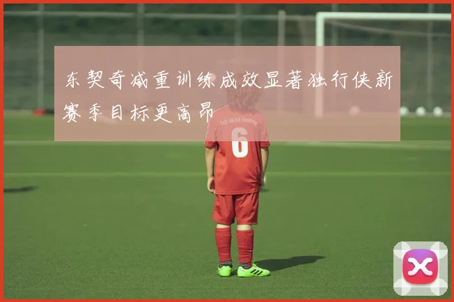 东契奇减重训练成效显著独行侠新赛季目标更高昂