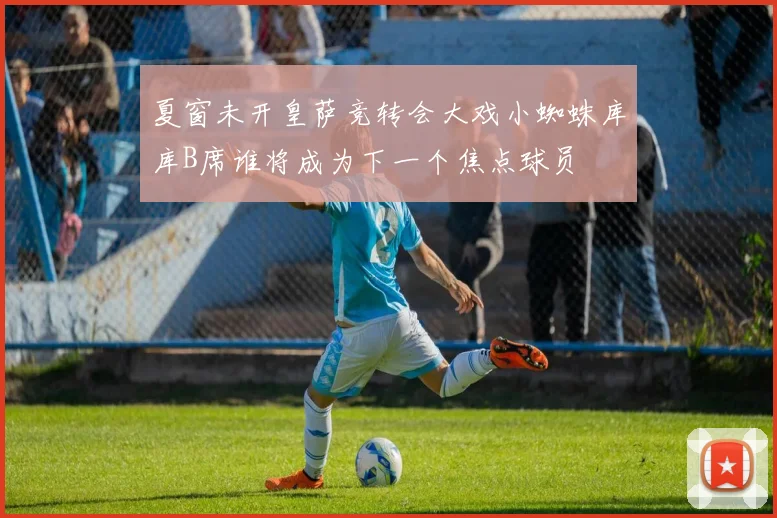 夏窗未开皇萨竞转会大戏小蜘蛛库库B席谁将成为下一个焦点球员