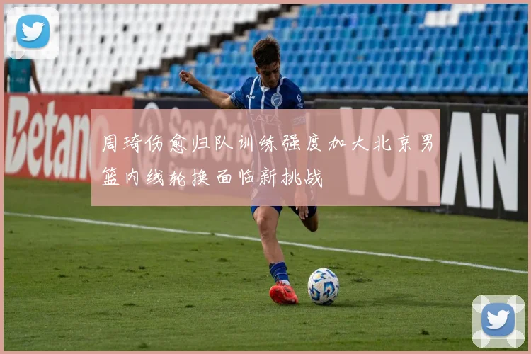 周琦伤愈归队训练强度加大北京男篮内线轮换面临新挑战
