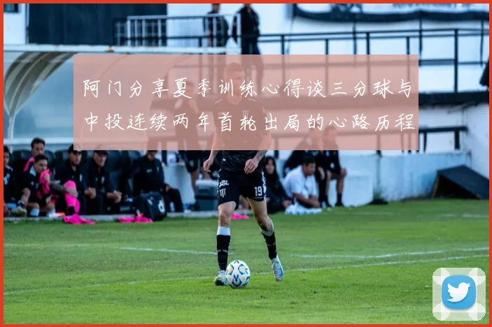 阿门分享夏季训练心得谈三分球与中投连续两年首轮出局的心路历程