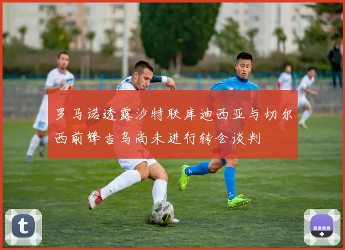 罗马诺透露沙特联库迪西亚与切尔西前锋吉乌尚未进行转会谈判