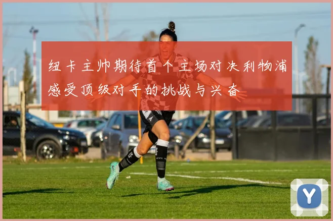 纽卡主帅期待首个主场对决利物浦感受顶级对手的挑战与兴奋